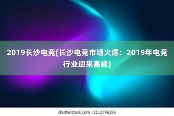 2019长沙电竞(长沙电竞市场火爆：2019年电竞行业迎来高峰)