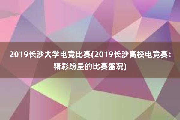 2019长沙大学电竞比赛(2019长沙高校电竞赛：精彩纷呈的比赛盛况)