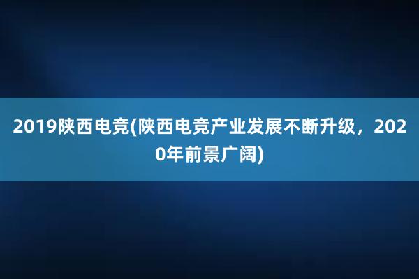 2019陕西电竞(陕西电竞产业发展不断升级，2020年前景广阔)