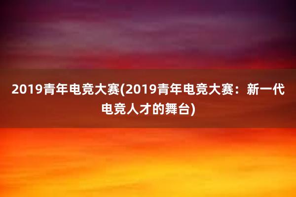 2019青年电竞大赛(2019青年电竞大赛：新一代电竞人才的舞台)