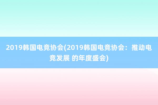 2019韩国电竞协会(2019韩国电竞协会：推动电竞发展 的年度盛会)