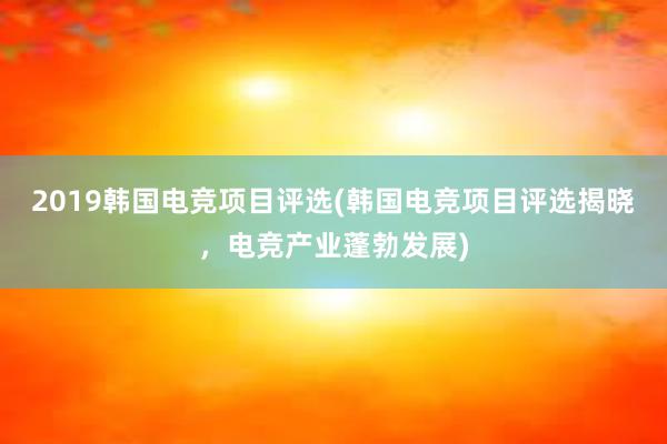 2019韩国电竞项目评选(韩国电竞项目评选揭晓，电竞产业蓬勃发展)