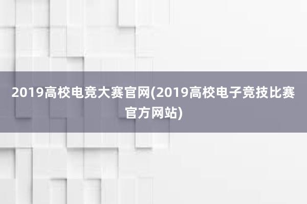 2019高校电竞大赛官网(2019高校电子竞技比赛官方网站)