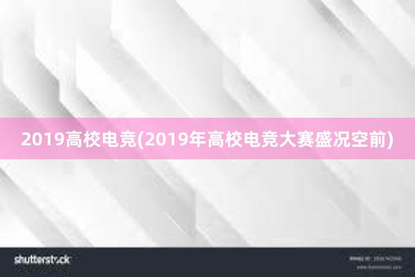 2019高校电竞(2019年高校电竞大赛盛况空前)