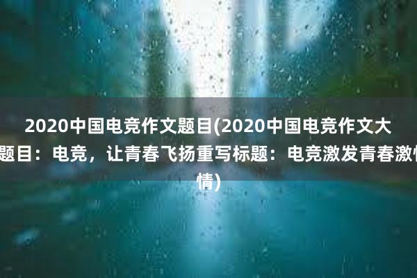 2020中国电竞作文题目(2020中国电竞作文大赛题目：电竞，让青春飞扬重写标题：电竞激发青春激情)