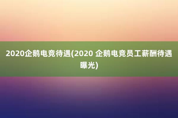 2020企鹅电竞待遇(2020 企鹅电竞员工薪酬待遇曝光)