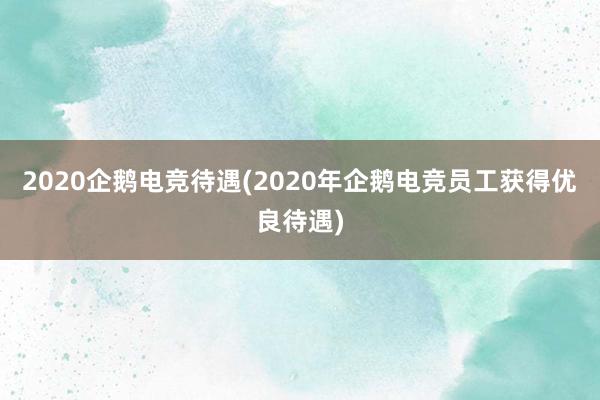 2020企鹅电竞待遇(2020年企鹅电竞员工获得优良待遇)