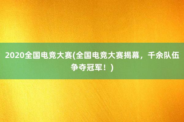 2020全国电竞大赛(全国电竞大赛揭幕，千余队伍争夺冠军！)