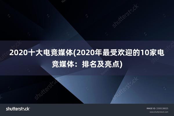 2020十大电竞媒体(2020年最受欢迎的10家电竞媒体：排名及亮点)