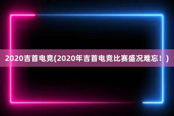 2020吉首电竞(2020年吉首电竞比赛盛况难忘！)