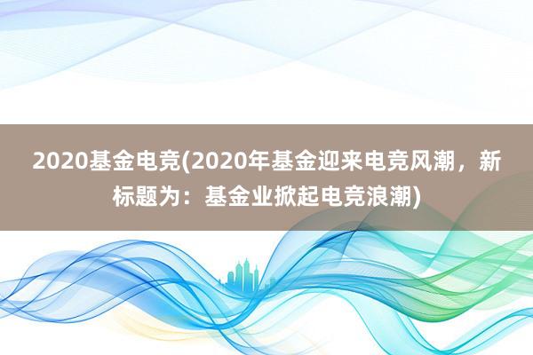 2020基金电竞(2020年基金迎来电竞风潮，新标题为：基金业掀起电竞浪潮)