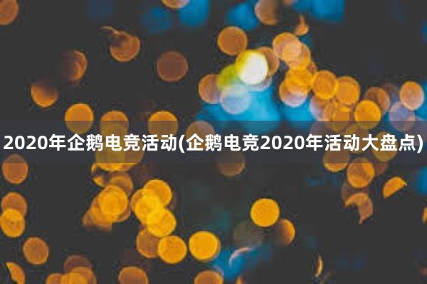 2020年企鹅电竞活动(企鹅电竞2020年活动大盘点)