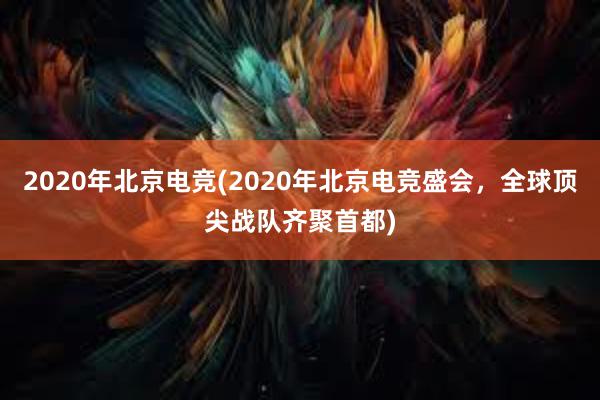 2020年北京电竞(2020年北京电竞盛会，全球顶尖战队齐聚首都)