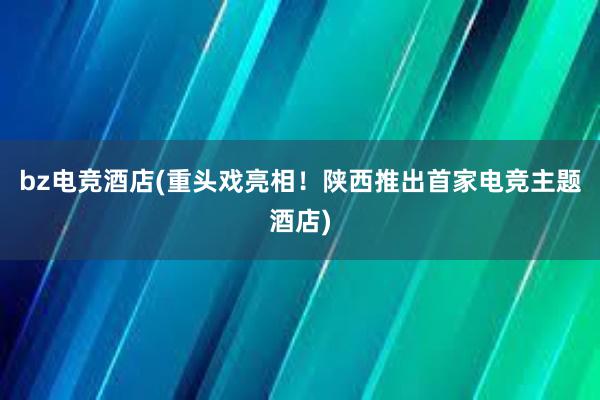 bz电竞酒店(重头戏亮相！陕西推出首家电竞主题酒店)