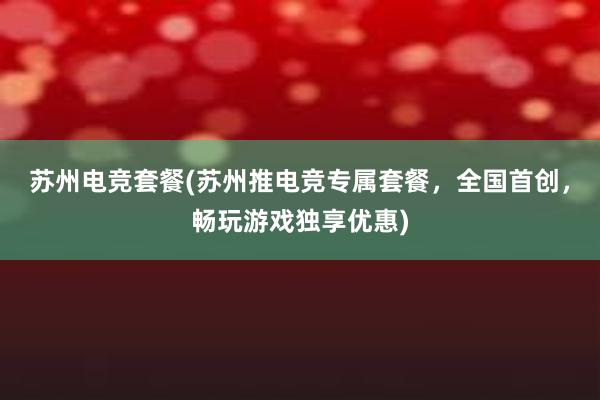 苏州电竞套餐(苏州推电竞专属套餐，全国首创，畅玩游戏独享优惠)