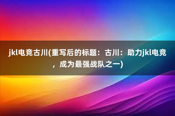 jkl电竞古川(重写后的标题：古川：助力jkl电竞，成为最强战队之一)