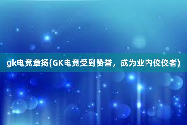 gk电竞章扬(GK电竞受到赞誉，成为业内佼佼者)