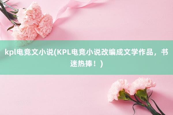 kpl电竞文小说(KPL电竞小说改编成文学作品，书迷热捧！)