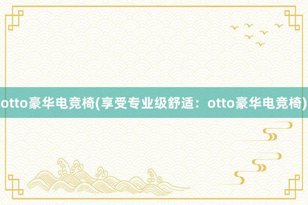 otto豪华电竞椅(享受专业级舒适：otto豪华电竞椅)