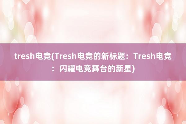 tresh电竞(Tresh电竞的新标题：Tresh电竞：闪耀电竞舞台的新星)