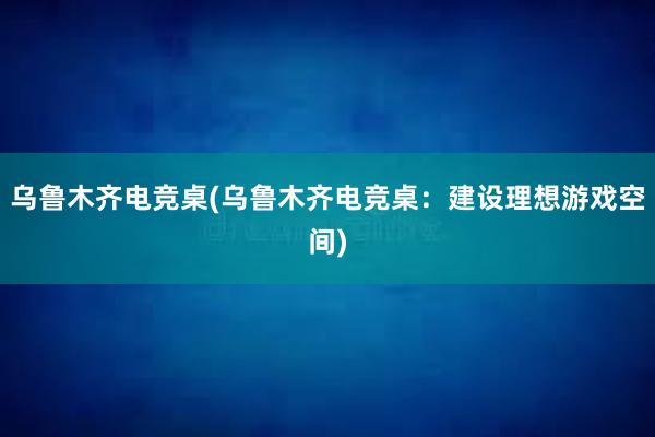 乌鲁木齐电竞桌(乌鲁木齐电竞桌：建设理想游戏空间)