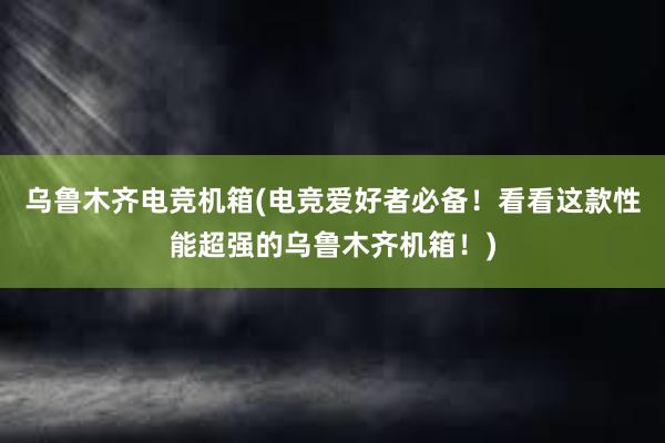 乌鲁木齐电竞机箱(电竞爱好者必备！看看这款性能超强的乌鲁木齐机箱！)