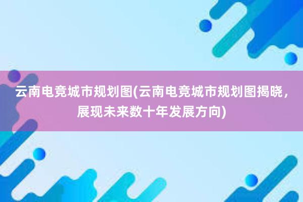 云南电竞城市规划图(云南电竞城市规划图揭晓，展现未来数十年发展方向)