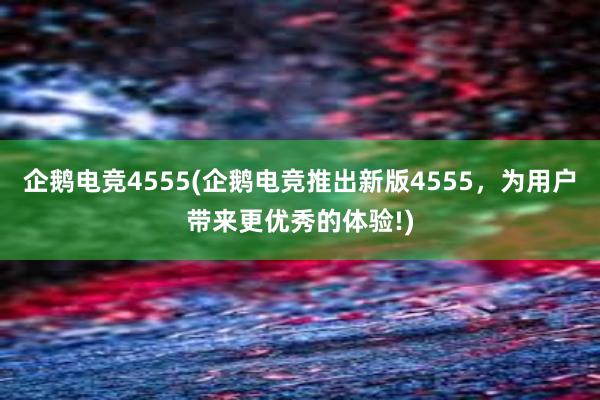 企鹅电竞4555(企鹅电竞推出新版4555，为用户带来更优秀的体验!)