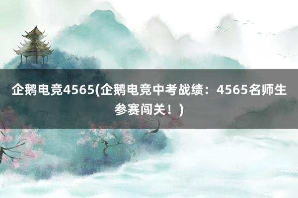 企鹅电竞4565(企鹅电竞中考战绩：4565名师生参赛闯关！)