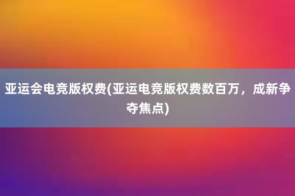 亚运会电竞版权费(亚运电竞版权费数百万，成新争夺焦点)