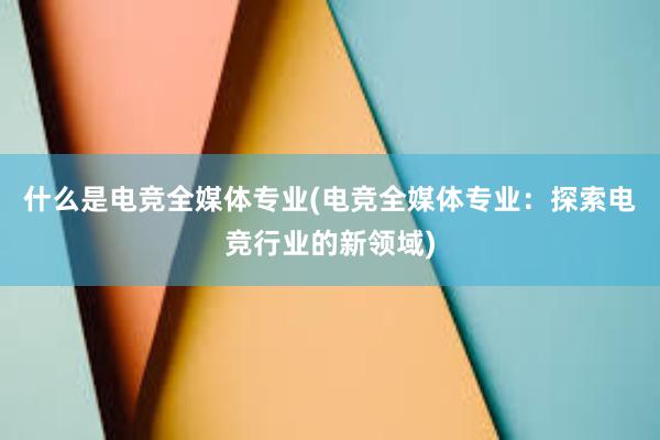 什么是电竞全媒体专业(电竞全媒体专业：探索电竞行业的新领域)