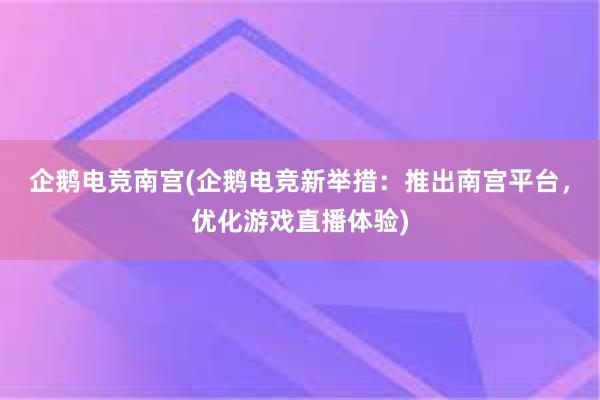 企鹅电竞南宫(企鹅电竞新举措：推出南宫平台，优化游戏直播体验)