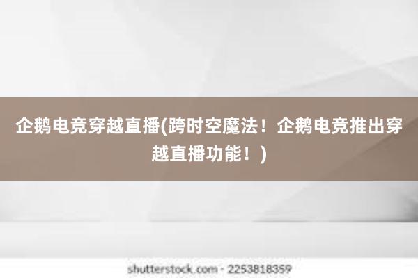 企鹅电竞穿越直播(跨时空魔法！企鹅电竞推出穿越直播功能！)