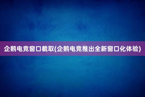 企鹅电竞窗口截取(企鹅电竞推出全新窗口化体验)