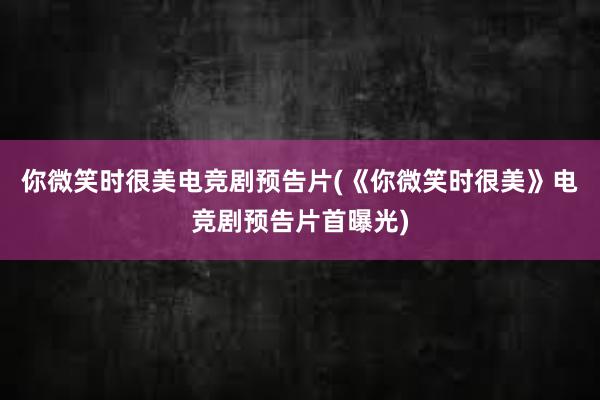 你微笑时很美电竞剧预告片(《你微笑时很美》电竞剧预告片首曝光)