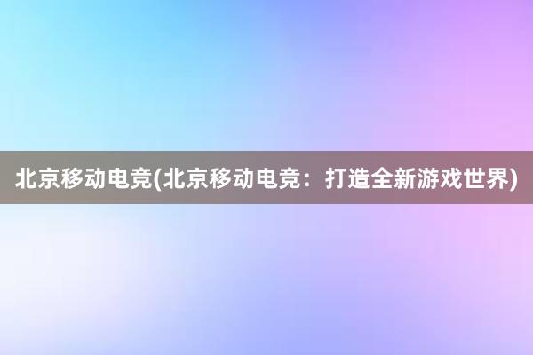 北京移动电竞(北京移动电竞：打造全新游戏世界)