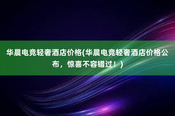 华晨电竞轻奢酒店价格(华晨电竞轻奢酒店价格公布，惊喜不容错过！)