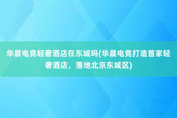 华晨电竞轻奢酒店在东城吗(华晨电竞打造首家轻奢酒店，落地北京东城区)