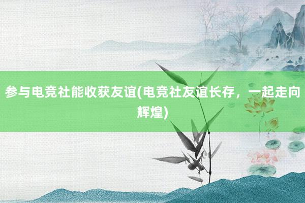 参与电竞社能收获友谊(电竞社友谊长存，一起走向辉煌)