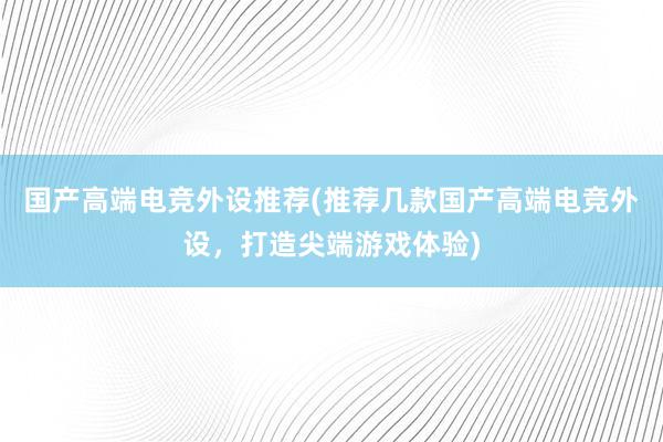 国产高端电竞外设推荐(推荐几款国产高端电竞外设，打造尖端游戏体验)