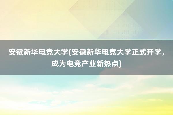 安徽新华电竞大学(安徽新华电竞大学正式开学，成为电竞产业新热点)