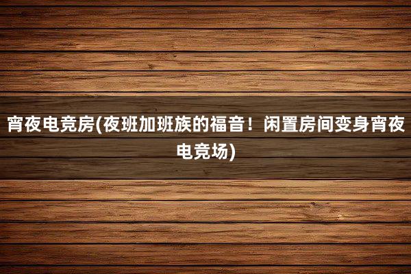 宵夜电竞房(夜班加班族的福音！闲置房间变身宵夜电竞场)