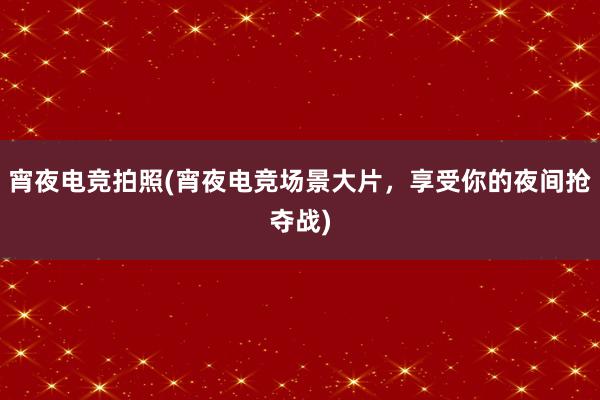 宵夜电竞拍照(宵夜电竞场景大片，享受你的夜间抢夺战)