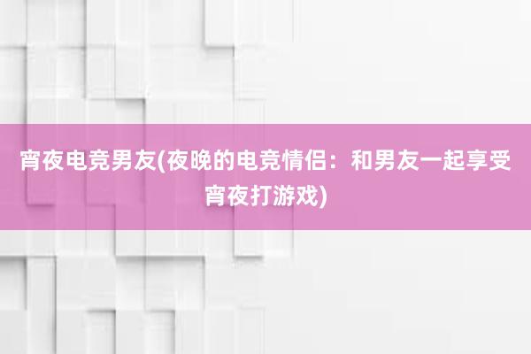 宵夜电竞男友(夜晚的电竞情侣：和男友一起享受宵夜打游戏)