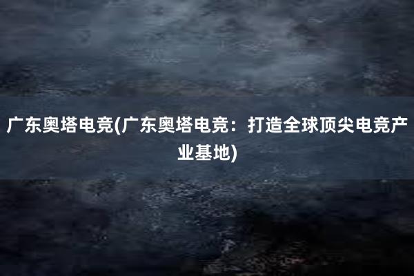 广东奥塔电竞(广东奥塔电竞：打造全球顶尖电竞产业基地)