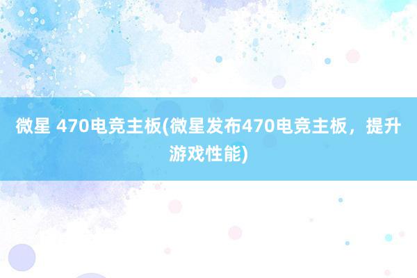 微星 470电竞主板(微星发布470电竞主板，提升游戏性能)