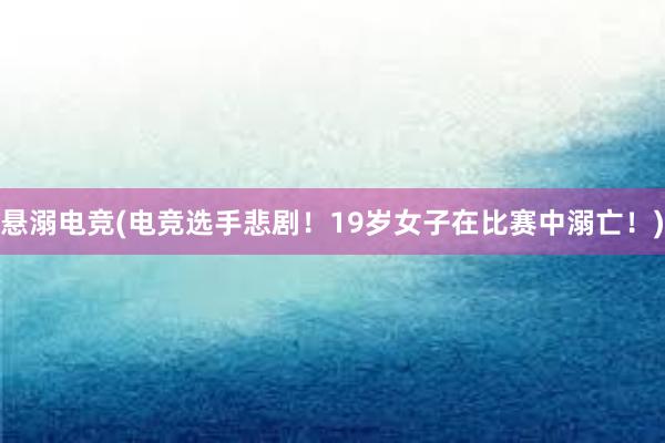 悬溺电竞(电竞选手悲剧！19岁女子在比赛中溺亡！)