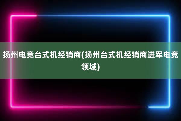 扬州电竞台式机经销商(扬州台式机经销商进军电竞领域)