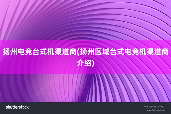 扬州电竞台式机渠道商(扬州区域台式电竞机渠道商介绍)