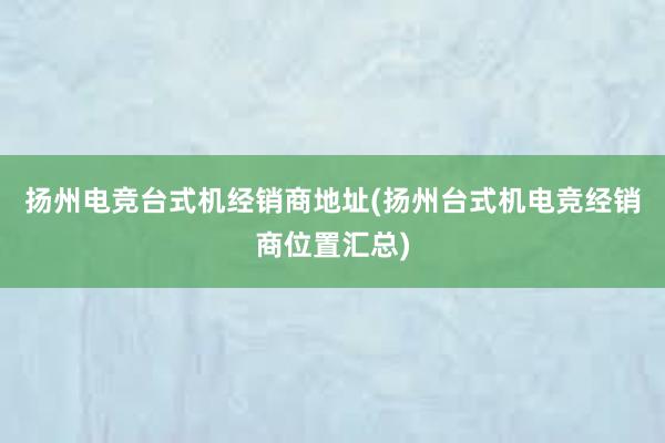 扬州电竞台式机经销商地址(扬州台式机电竞经销商位置汇总)